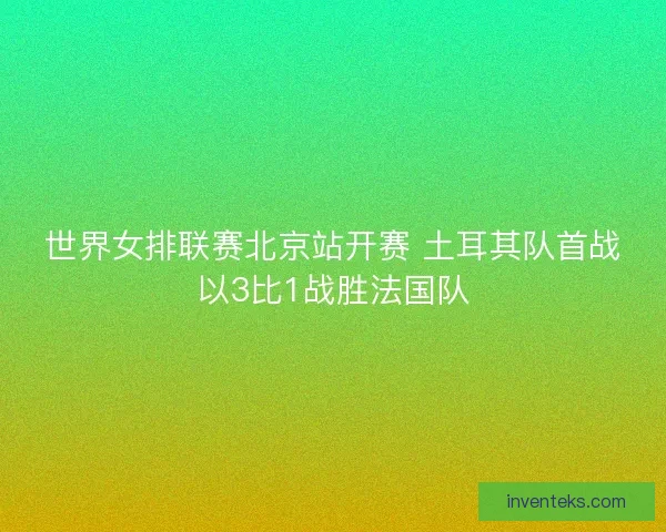世界女排联赛北京站开赛 土耳其队首战以3比1战胜法国队