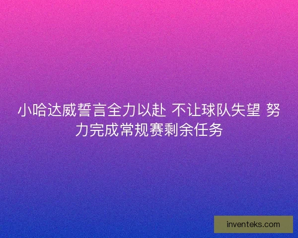 小哈达威誓言全力以赴 不让球队失望 努力完成常规赛剩余任务