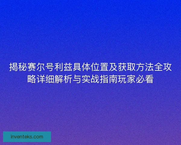 揭秘赛尔号利兹具体位置及获取方法全攻略详细解析与实战指南玩家必看