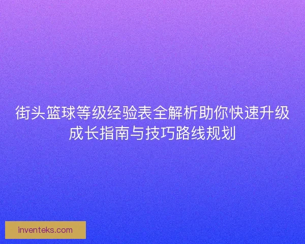 街头篮球等级经验表全解析助你快速升级成长指南与技巧路线规划