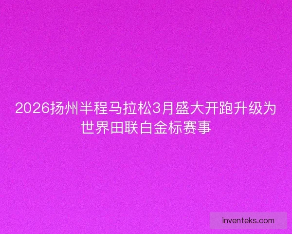 2026扬州半程马拉松3月盛大开跑升级为世界田联白金标赛事