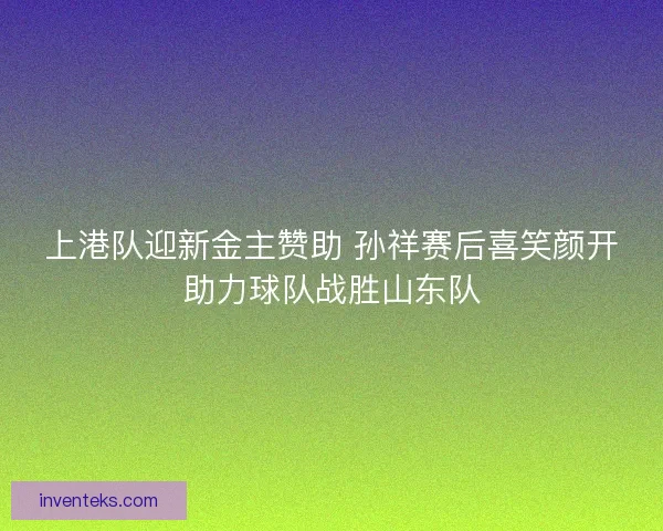 上港队迎新金主赞助 孙祥赛后喜笑颜开助力球队战胜山东队
