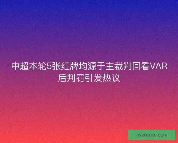 中超本轮5张红牌均源于主裁判回看VAR后判罚引发热议