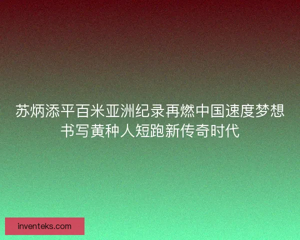 苏炳添平百米亚洲纪录再燃中国速度梦想书写黄种人短跑新传奇时代