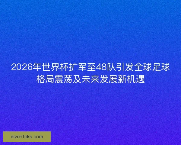 2026年世界杯扩军至48队引发全球足球格局震荡及未来发展新机遇
