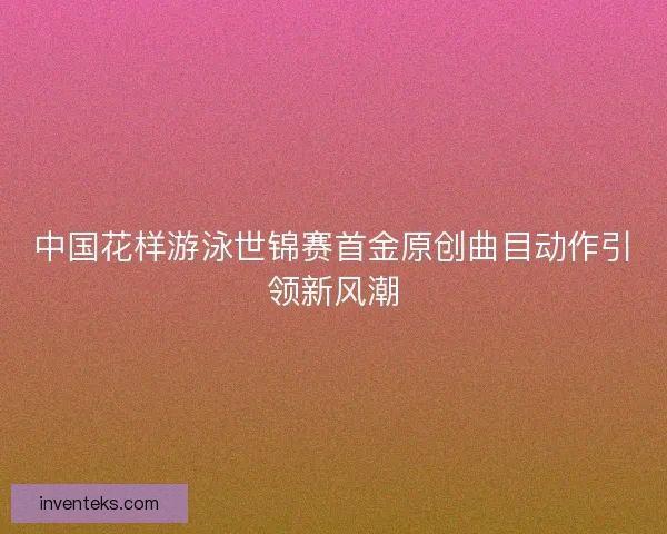 中国花样游泳世锦赛首金原创曲目动作引领新风潮
