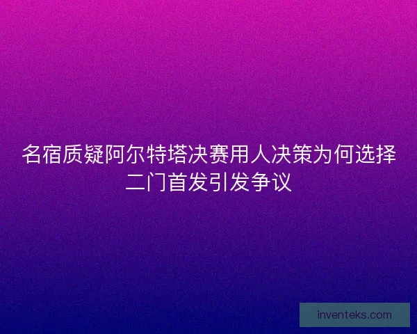名宿质疑阿尔特塔决赛用人决策为何选择二门首发引发争议