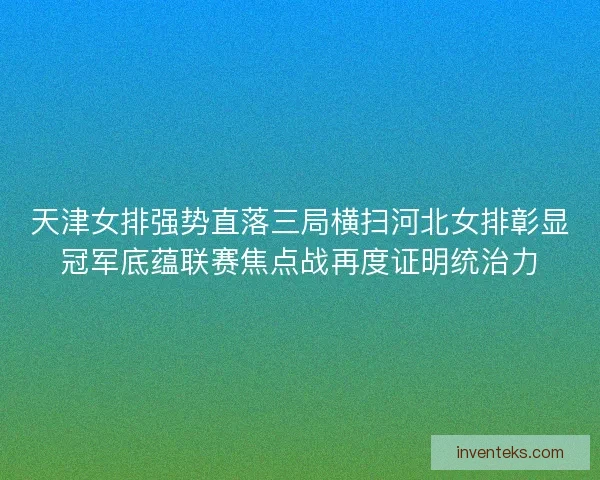 天津女排强势直落三局横扫河北女排彰显冠军底蕴联赛焦点战再度证明统治力
