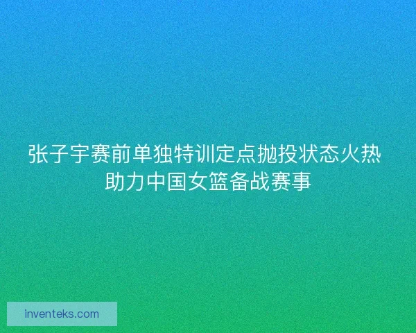 张子宇赛前单独特训定点抛投状态火热 助力中国女篮备战赛事