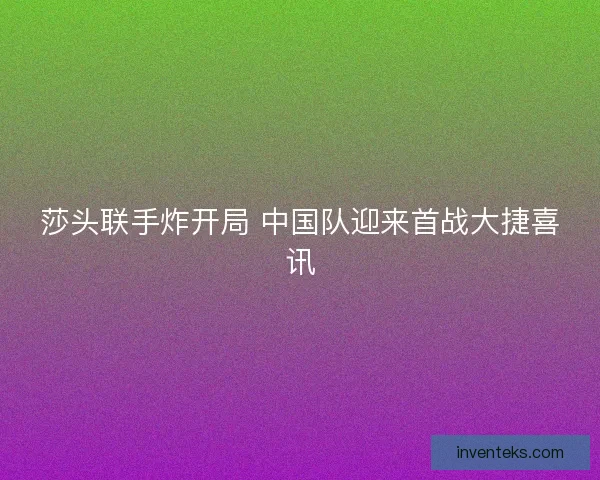 莎头联手炸开局 中国队迎来首战大捷喜讯