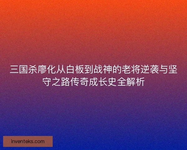 三国杀廖化从白板到战神的老将逆袭与坚守之路传奇成长史全解析