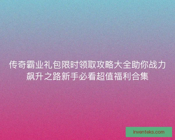 传奇霸业礼包限时领取攻略大全助你战力飙升之路新手必看超值福利合集