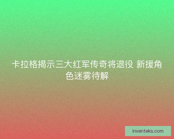卡拉格揭示三大红军传奇将退役 新援角色迷雾待解