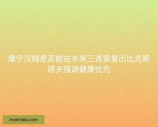 康宁汉姆是否能在未来三连客复出比克斯塔夫强调健康优先
