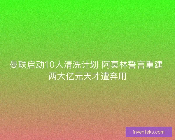 曼联启动10人清洗计划 阿莫林誓言重建 两大亿元天才遭弃用
