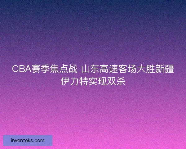 CBA赛季焦点战 山东高速客场大胜新疆伊力特实现双杀
