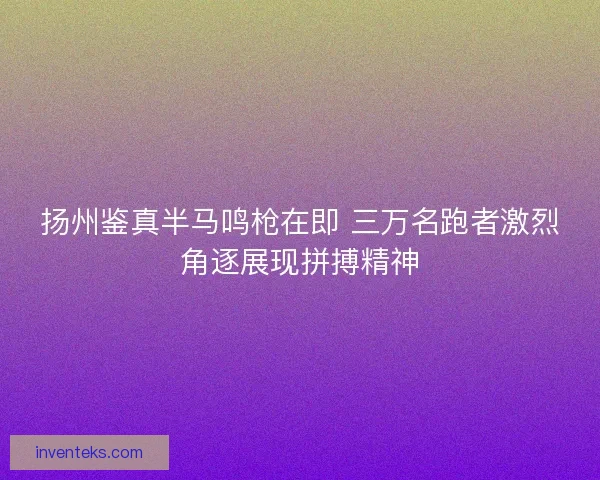 扬州鉴真半马鸣枪在即 三万名跑者激烈角逐展现拼搏精神
