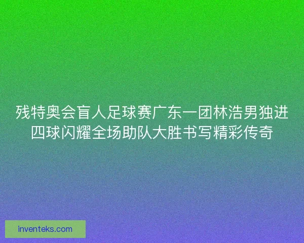 残特奥会盲人足球赛广东一团林浩男独进四球闪耀全场助队大胜书写精彩传奇