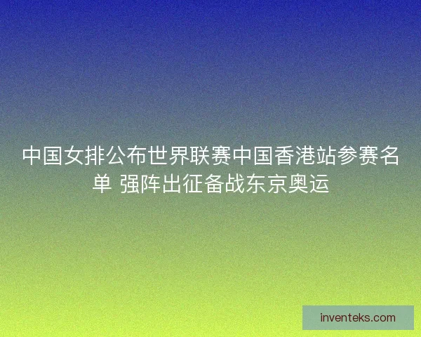 中国女排公布世界联赛中国香港站参赛名单 强阵出征备战东京奥运 中国女排公布世界联赛中国香港站参赛名单 强阵出征备战东京奥运