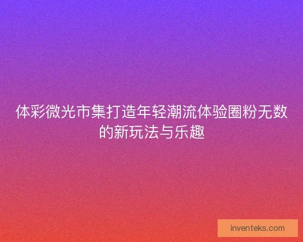 体彩微光市集打造年轻潮流体验圈粉无数的新玩法与乐趣 体彩微光市集打造年轻潮流体验圈粉无数的新玩法与乐趣
