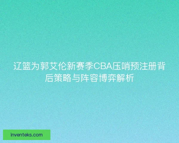 辽篮为郭艾伦新赛季CBA压哨预注册背后策略与阵容博弈解析 辽篮为郭艾伦新赛季CBA压哨预注册背后策略与阵容博弈解析