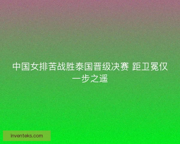 中国女排苦战胜泰国晋级决赛 距卫冕仅一步之遥 中国女排苦战胜泰国晋级决赛 距卫冕仅一步之遥
