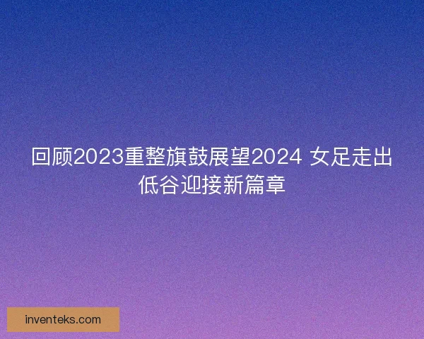 回顾2023重整旗鼓展望2024 女足走出低谷迎接新篇章 回顾2023重整旗鼓展望2024 女足走出低谷迎接新篇章