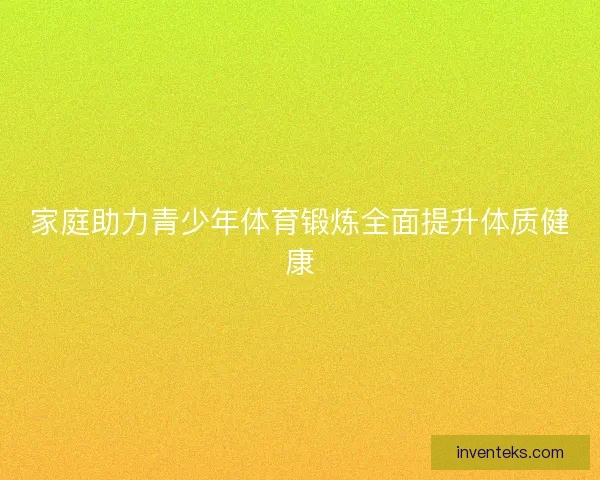 家庭助力青少年体育锻炼全面提升体质健康