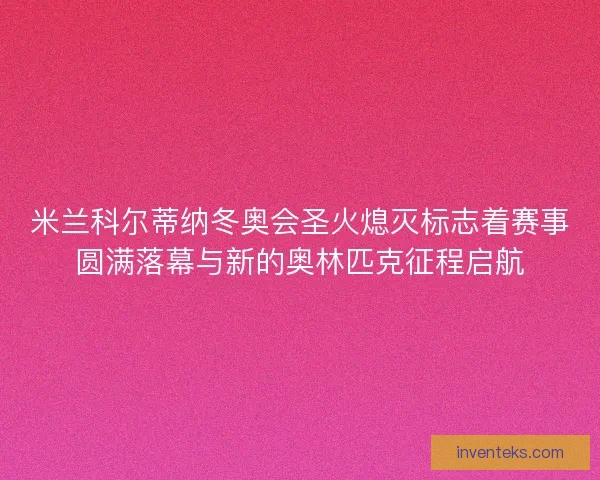 米兰科尔蒂纳冬奥会圣火熄灭标志着赛事圆满落幕与新的奥林匹克征程启航