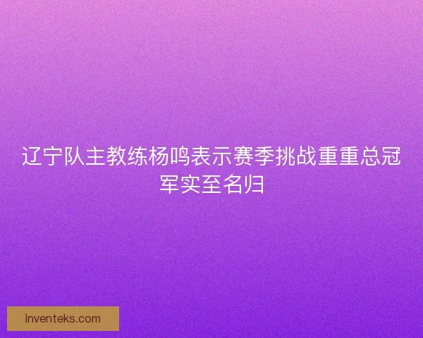 辽宁队主教练杨鸣表示赛季挑战重重总冠军实至名归