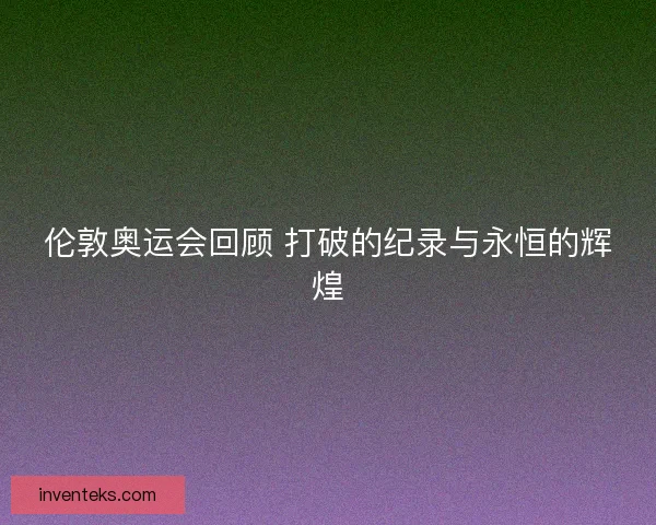 伦敦奥运会回顾 打破的纪录与永恒的辉煌 伦敦奥运会回顾 打破的纪录与永恒的辉煌