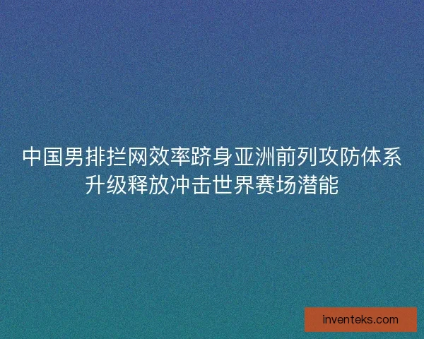 中国男排拦网效率跻身亚洲前列攻防体系升级释放冲击世界赛场潜能 中国男排拦网效率跻身亚洲前列攻防体系升级释放冲击世界赛场潜能