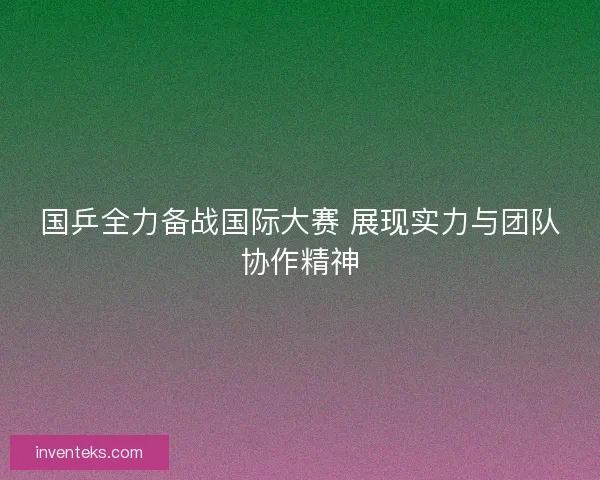 国乒全力备战国际大赛 展现实力与团队协作精神 国乒全力备战国际大赛 展现实力与团队协作精神