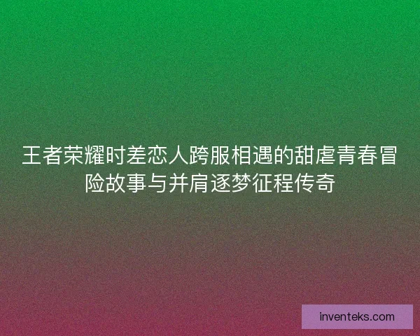 王者荣耀时差恋人跨服相遇的甜虐青春冒险故事与并肩逐梦征程传奇