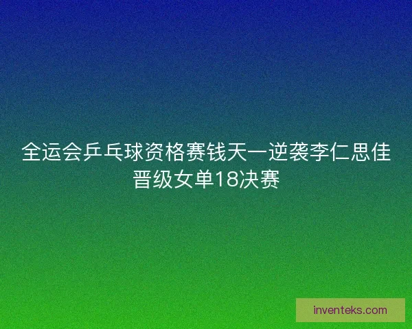 全运会乒乓球资格赛钱天一逆袭李仁思佳晋级女单18决赛